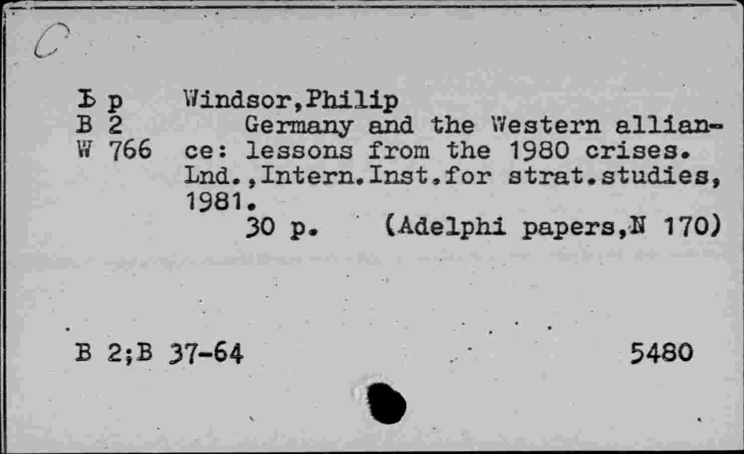 ﻿B p Windsor,Philip
B 2	Germany and the Western allian-
W 766 ce: lessons from the 1980 crises.
Ind.»Intern.Inst.for strat.studies, 1981.
30 p. (Adelphi papers,N 170)
B 2;B 37-64	•	5480